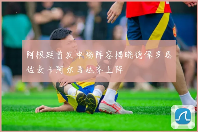 阿根廷首发中场阵容揭晓德保罗恩佐麦卡阿尔马达齐上阵