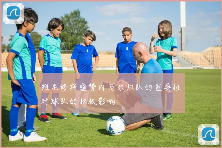 维尼修斯盛赞内马尔归队的重要性对球队的积极影响
