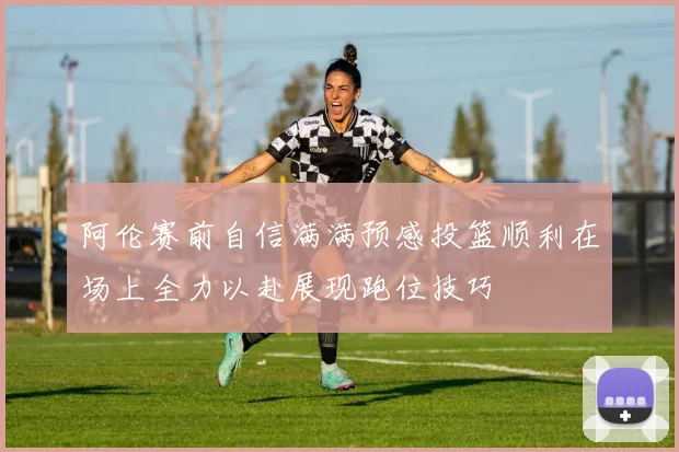 阿伦赛前自信满满预感投篮顺利在场上全力以赴展现跑位技巧