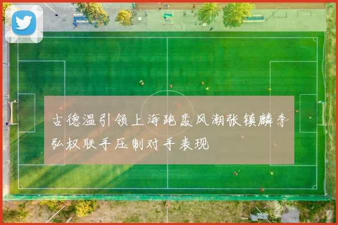 古德温引领上海跑轰风潮张镇麟李弘权联手压制对手表现