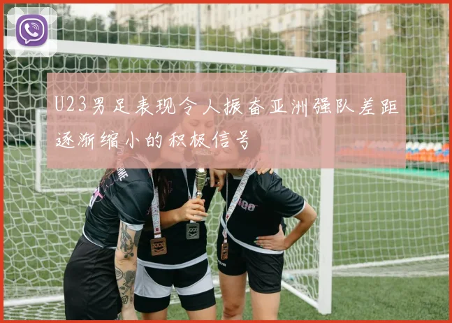 U23男足表现令人振奋亚洲强队差距逐渐缩小的积极信号