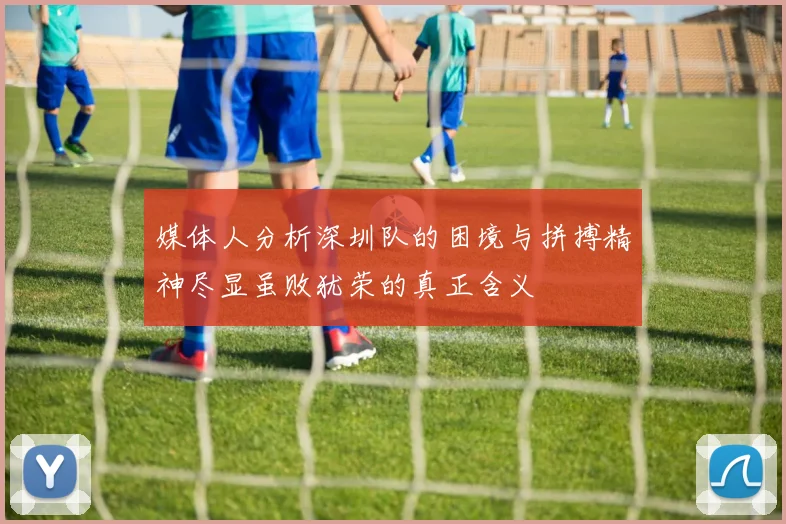 媒体人分析深圳队的困境与拼搏精神尽显虽败犹荣的真正含义