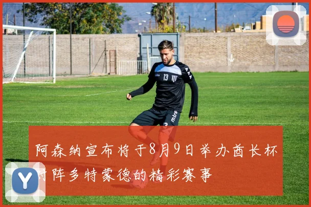 阿森纳宣布将于8月9日举办酋长杯对阵多特蒙德的精彩赛事