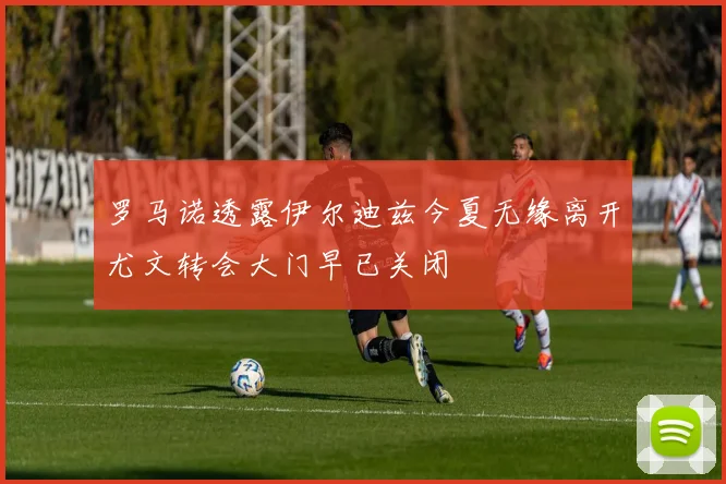 罗马诺透露伊尔迪兹今夏无缘离开尤文转会大门早已关闭