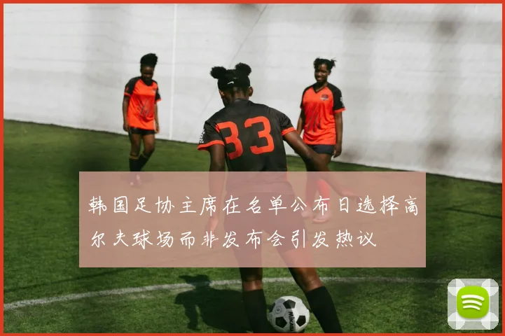韩国足协主席在名单公布日选择高尔夫球场而非发布会引发热议