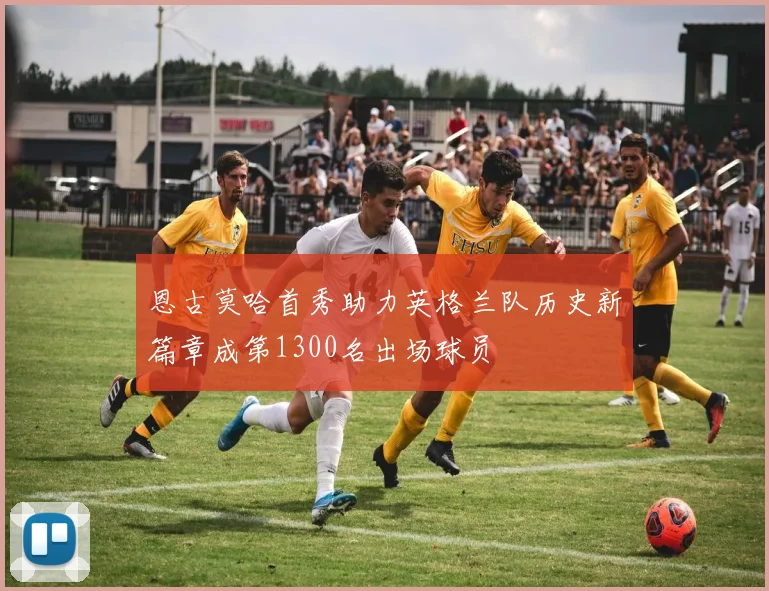 恩古莫哈首秀助力英格兰队历史新篇章成第1300名出场球员
