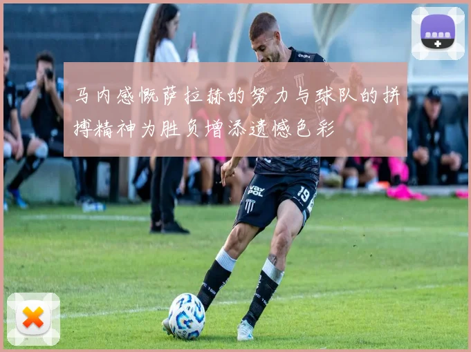 马内感慨萨拉赫的努力与球队的拼搏精神为胜负增添遗憾色彩