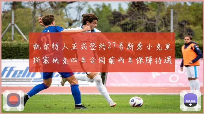 凯尔特人正式签约27号新秀小克里斯塞纳克四年合同前两年保障待遇明确