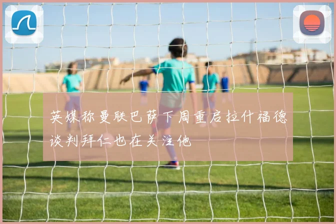 英媒称曼联巴萨下周重启拉什福德谈判拜仁也在关注他