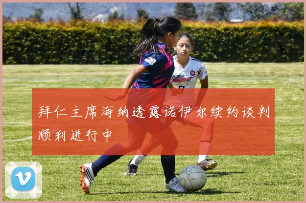 拜仁主席海纳透露诺伊尔续约谈判顺利进行中