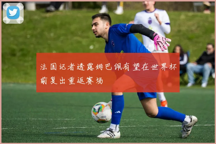 法国记者透露姆巴佩有望在世界杯前复出重返赛场