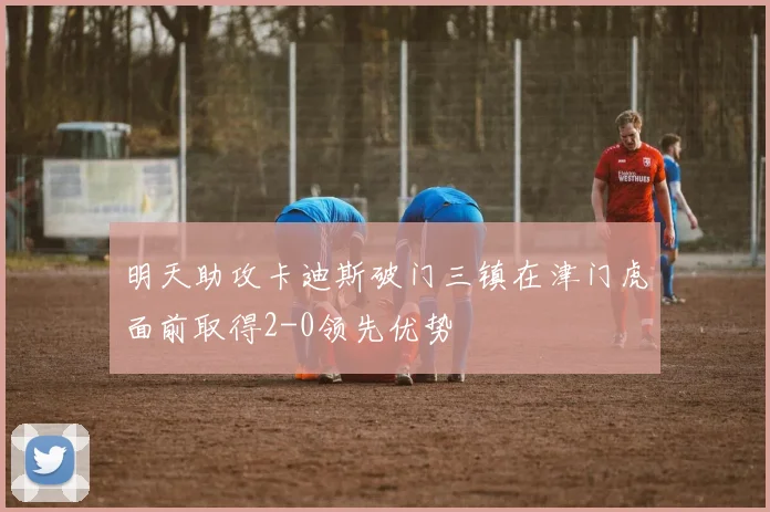 明天助攻卡迪斯破门三镇在津门虎面前取得2-0领先优势