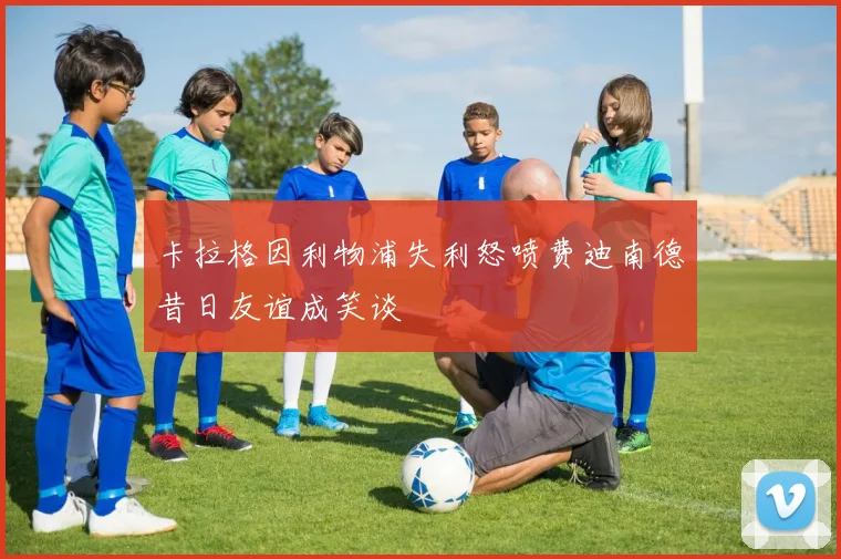 卡拉格因利物浦失利怒喷费迪南德昔日友谊成笑谈